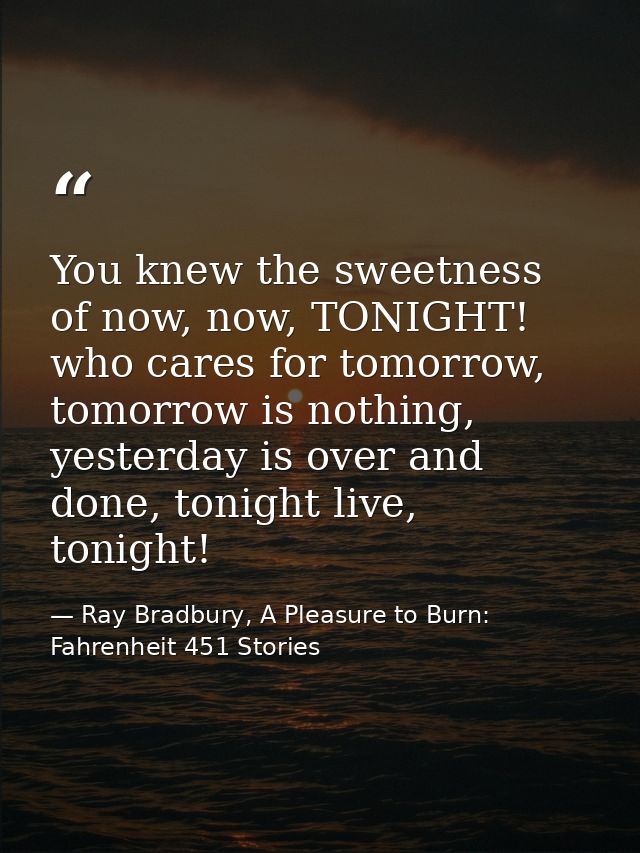 You knew the sweetness of now, now, TONIGHT! who cares for tomorrow, tomorrow is nothing, yesterday is over and done, to — Ray Bradbury, A Pleasure to Burn: Fahrenheit 451 Stories