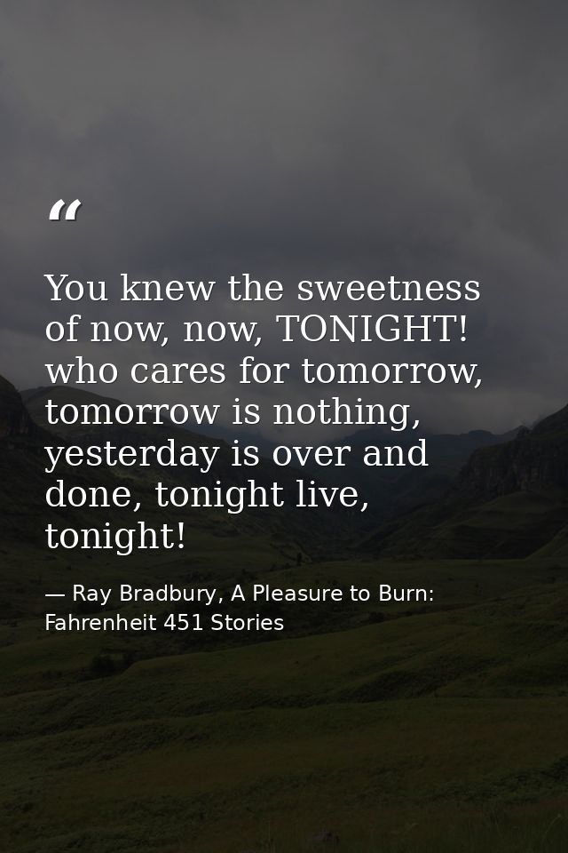 You knew the sweetness of now, now, TONIGHT! who cares for tomorrow, tomorrow is nothing, yesterday is over and done, to — Ray Bradbury, A Pleasure to Burn: Fahrenheit 451 Stories