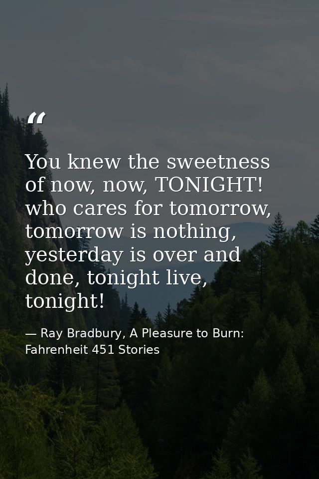 You knew the sweetness of now, now, TONIGHT! who cares for tomorrow, tomorrow is nothing, yesterday is over and done, to — Ray Bradbury, A Pleasure to Burn: Fahrenheit 451 Stories