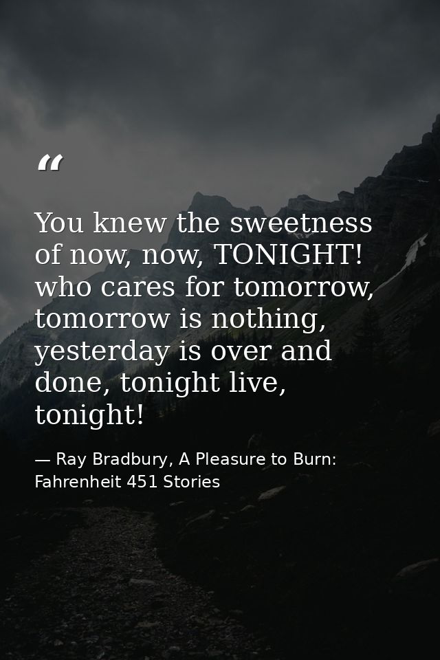 You knew the sweetness of now, now, TONIGHT! who cares for tomorrow, tomorrow is nothing, yesterday is over and done, to — Ray Bradbury, A Pleasure to Burn: Fahrenheit 451 Stories