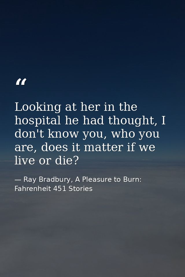Looking at her in the hospital he had thought, I don't know you, who you are, does it matter if we live or die? — Ray Bradbury, A Pleasure to Burn: Fahrenheit 451 Stories