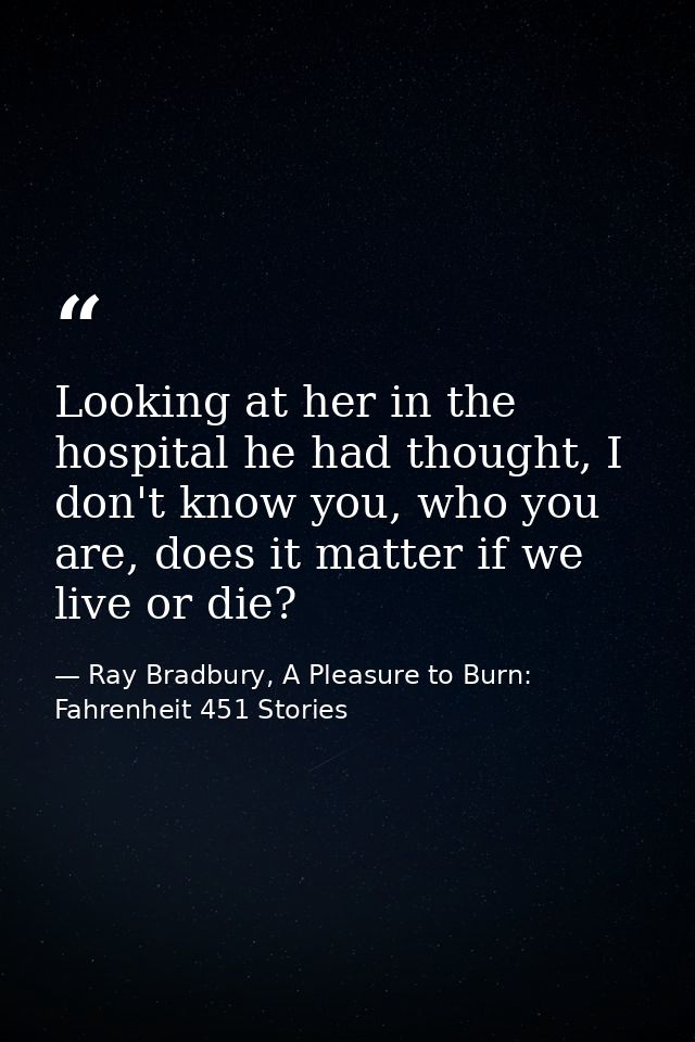 Looking at her in the hospital he had thought, I don't know you, who you are, does it matter if we live or die? — Ray Bradbury, A Pleasure to Burn: Fahrenheit 451 Stories