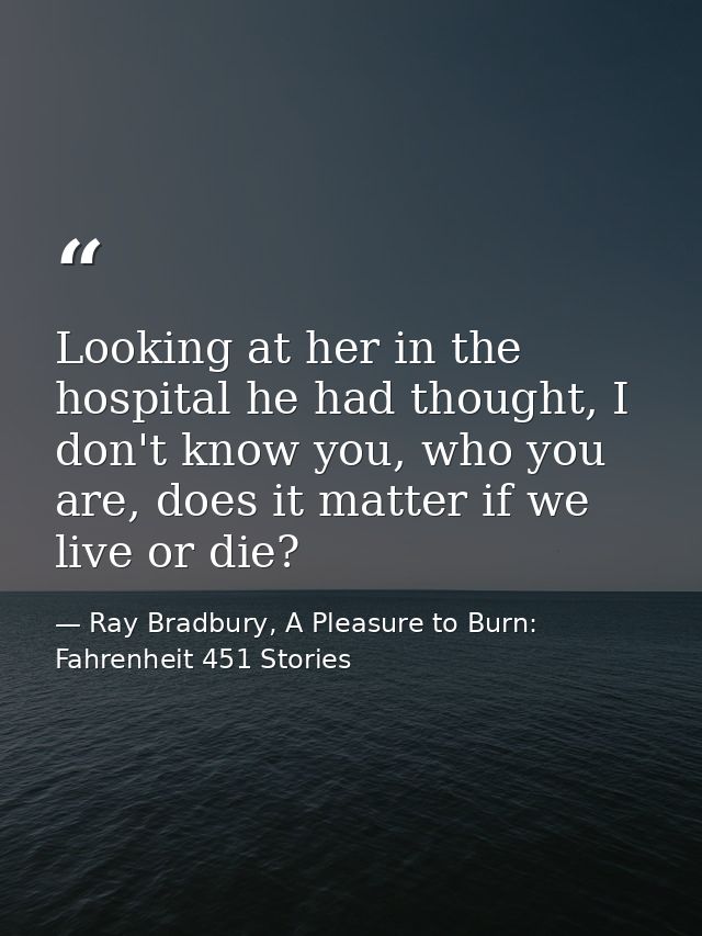 Looking at her in the hospital he had thought, I don't know you, who you are, does it matter if we live or die? — Ray Bradbury, A Pleasure to Burn: Fahrenheit 451 Stories