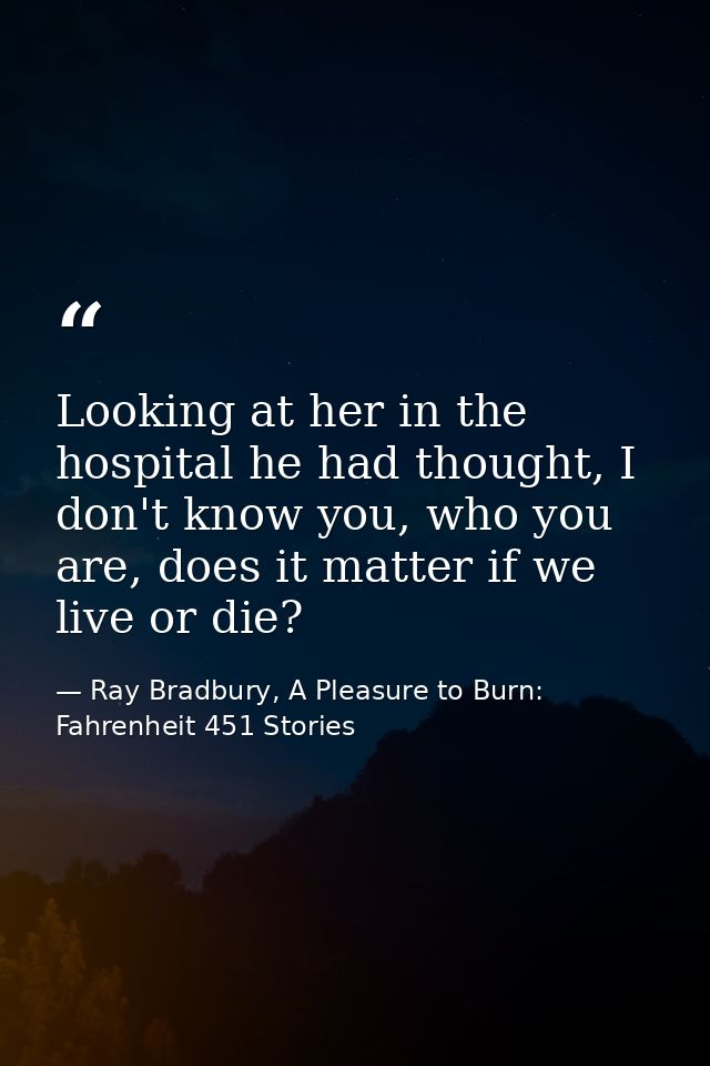 Looking at her in the hospital he had thought, I don't know you, who you are, does it matter if we live or die? — Ray Bradbury, A Pleasure to Burn: Fahrenheit 451 Stories