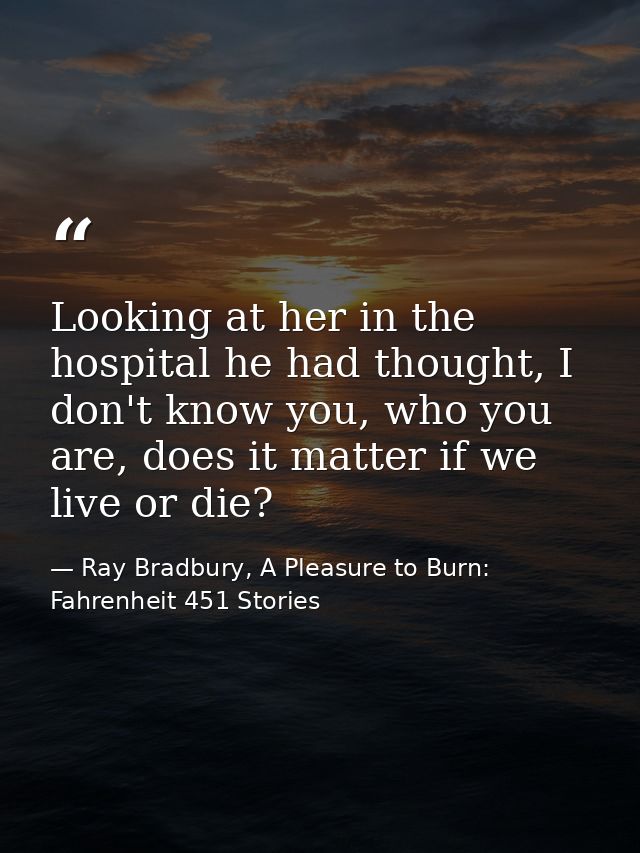 Looking at her in the hospital he had thought, I don't know you, who you are, does it matter if we live or die? — Ray Bradbury, A Pleasure to Burn: Fahrenheit 451 Stories