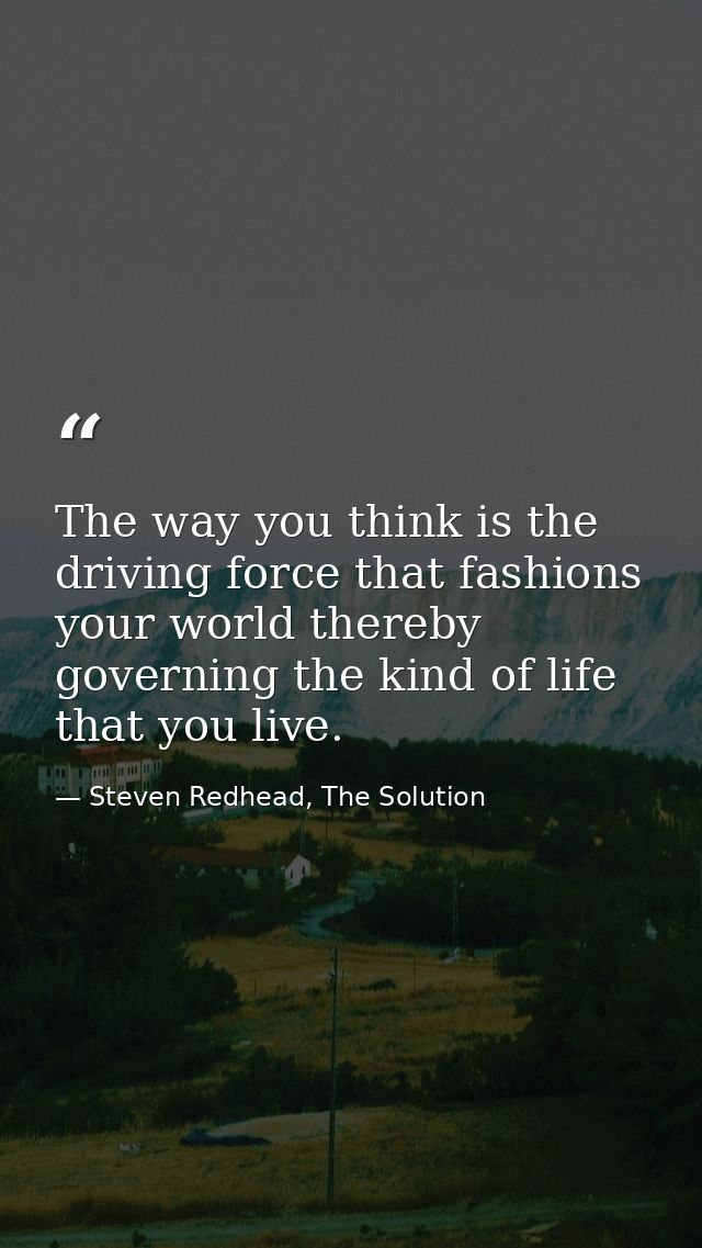 The way you think is the driving force that fashions your world thereby governing the kind of life that you live. — Steven Redhead, The Solution