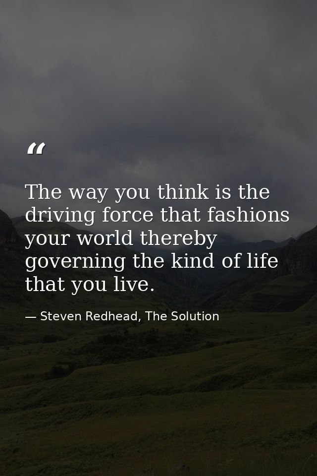 The way you think is the driving force that fashions your world thereby governing the kind of life that you live. — Steven Redhead, The Solution