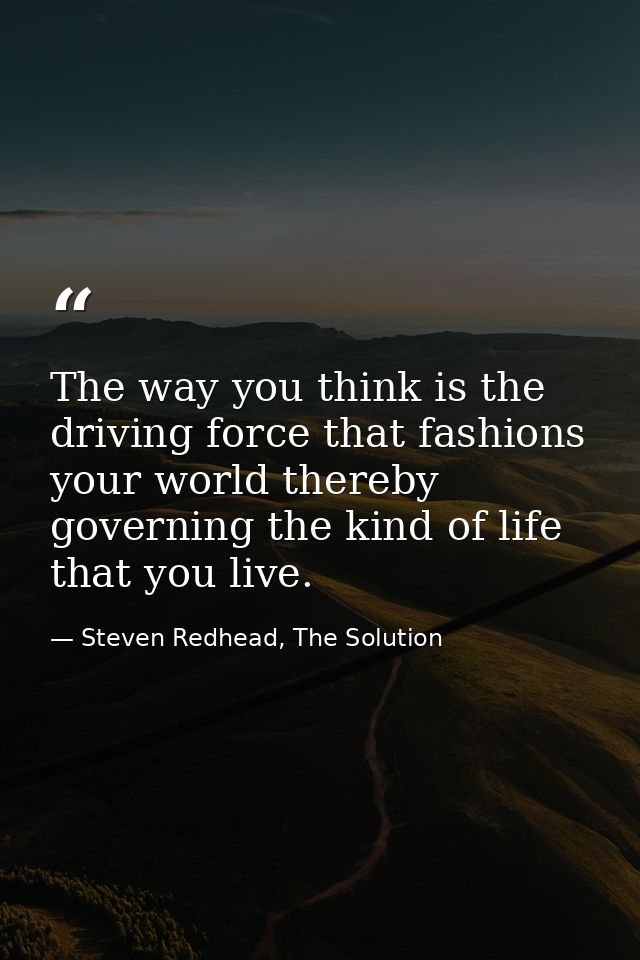 The way you think is the driving force that fashions your world thereby governing the kind of life that you live. — Steven Redhead, The Solution