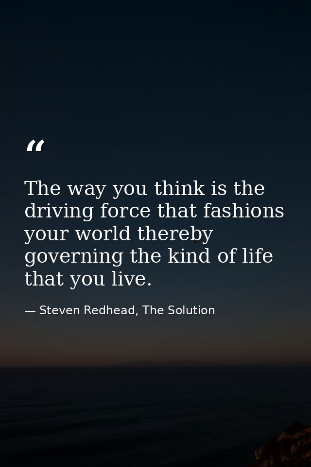 The way you think is the driving force that fashions your world thereby governing the kind of life that you live. — Steven Redhead, The Solution