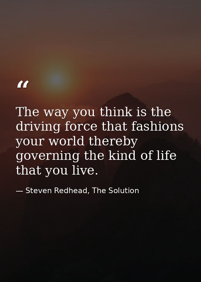 The way you think is the driving force that fashions your world thereby governing the kind of life that you live. — Steven Redhead, The Solution
