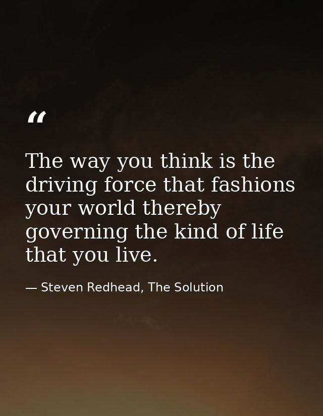 The way you think is the driving force that fashions your world thereby governing the kind of life that you live. — Steven Redhead, The Solution