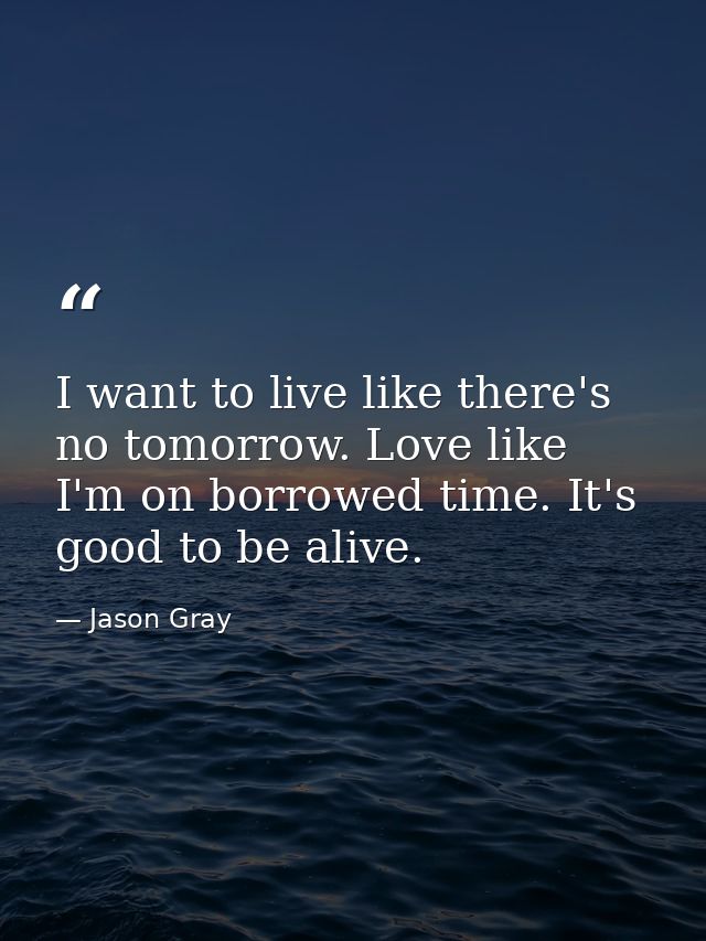 I want to live like there's no tomorrow. Love like I'm on borrowed time. It's good to be alive. — Jason Gray