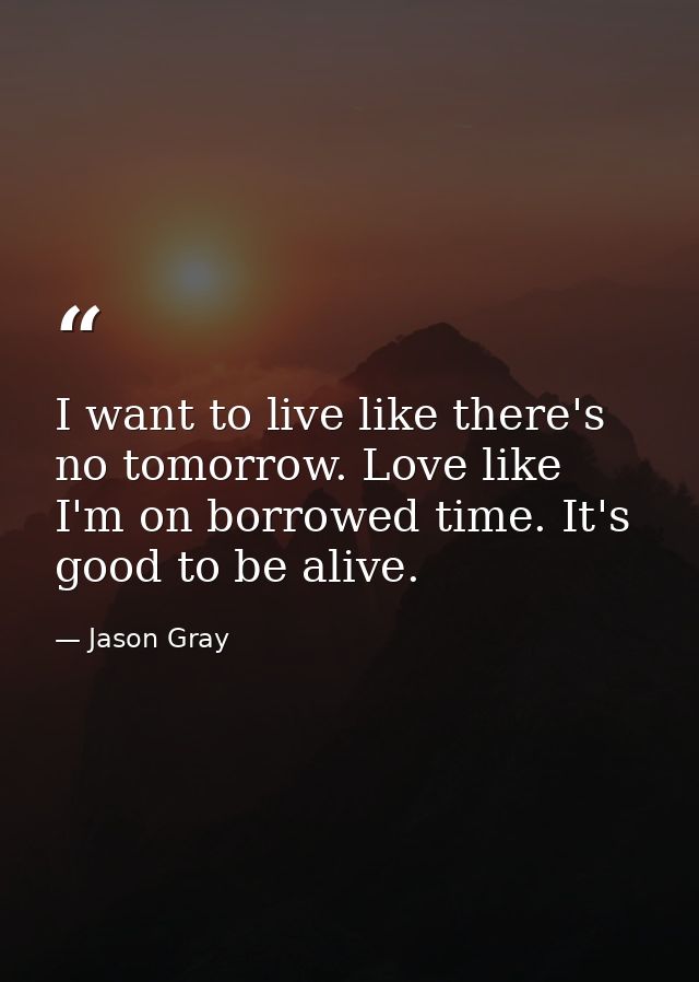 I want to live like there's no tomorrow. Love like I'm on borrowed time. It's good to be alive. — Jason Gray