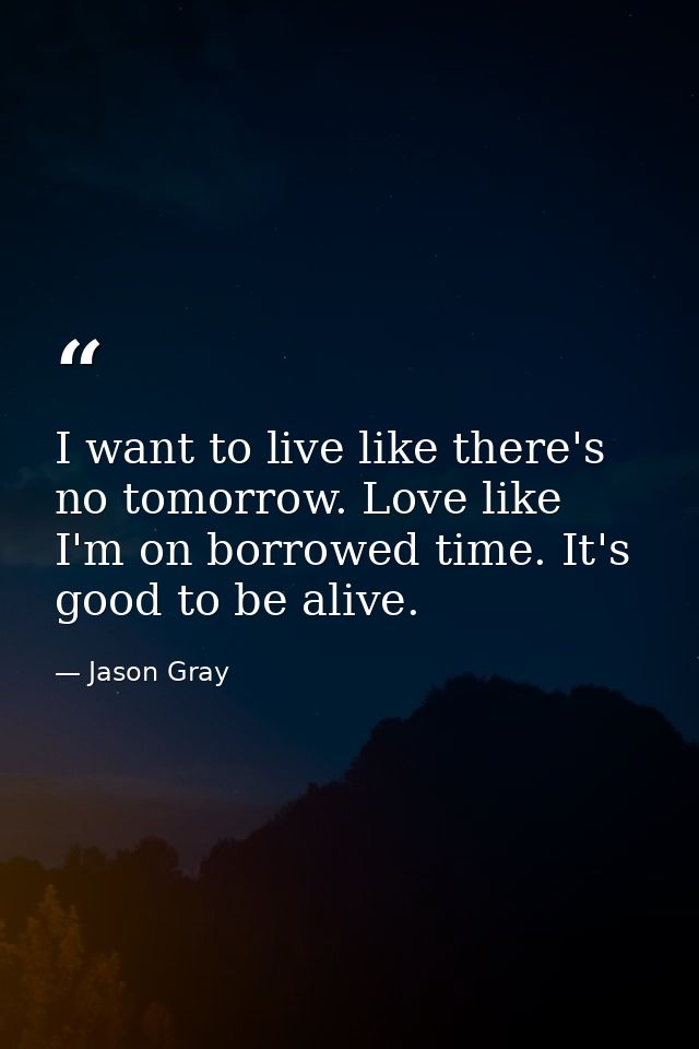 I want to live like there's no tomorrow. Love like I'm on borrowed time. It's good to be alive. — Jason Gray