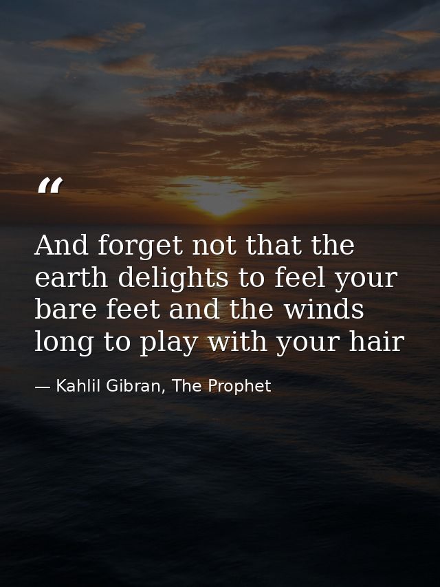 And forget not that the earth delights to feel your bare feet and the winds long to play with your hair — Kahlil Gibran, The Prophet