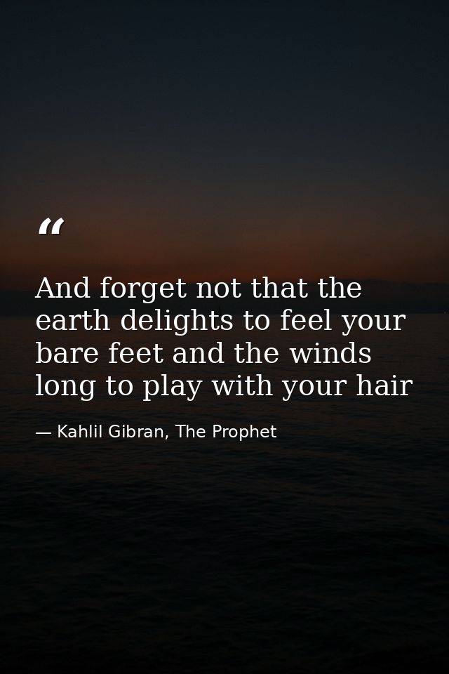 And forget not that the earth delights to feel your bare feet and the winds long to play with your hair — Kahlil Gibran, The Prophet