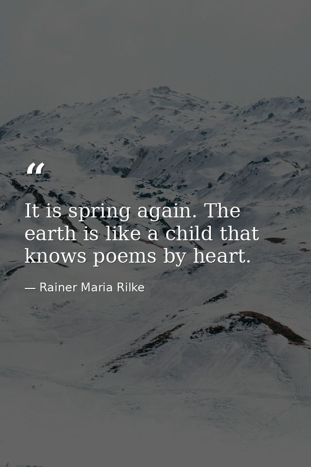 It is spring again. The earth is like a child that knows poems by heart. — Rainer Maria Rilke