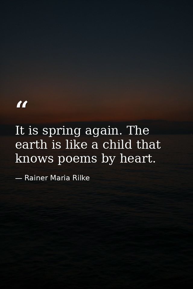 It is spring again. The earth is like a child that knows poems by heart. — Rainer Maria Rilke