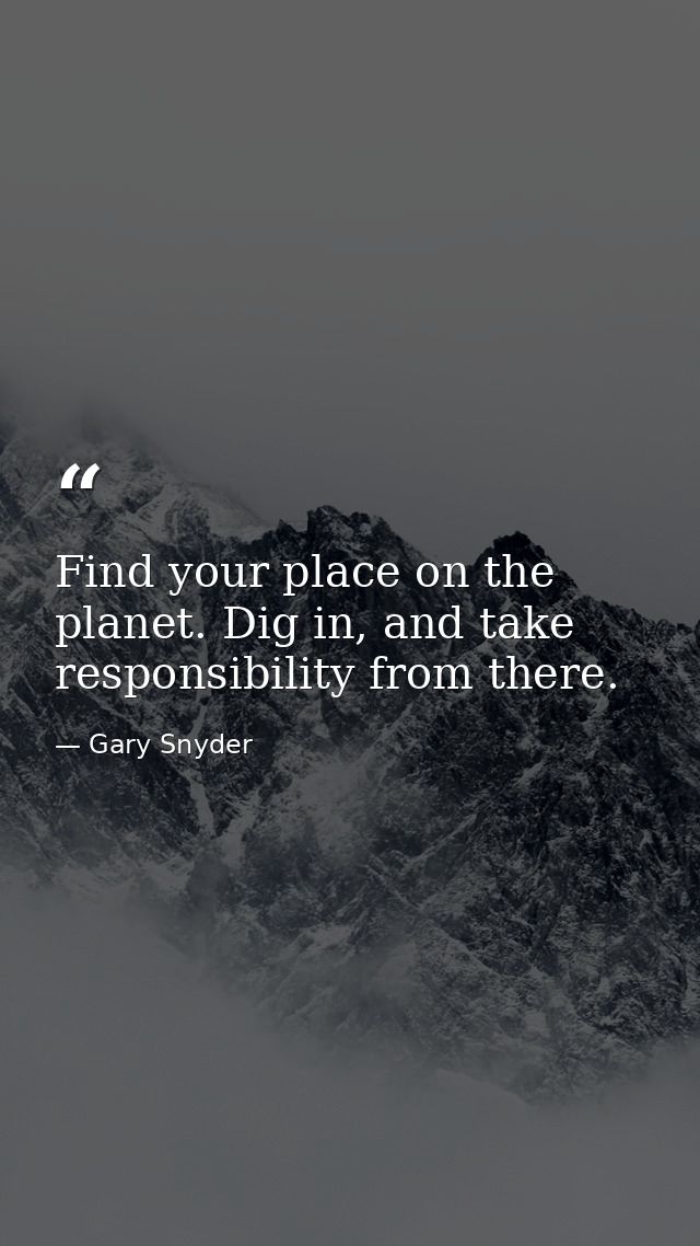 Find your place on the planet. Dig in, and take responsibility from there. — Gary Snyder