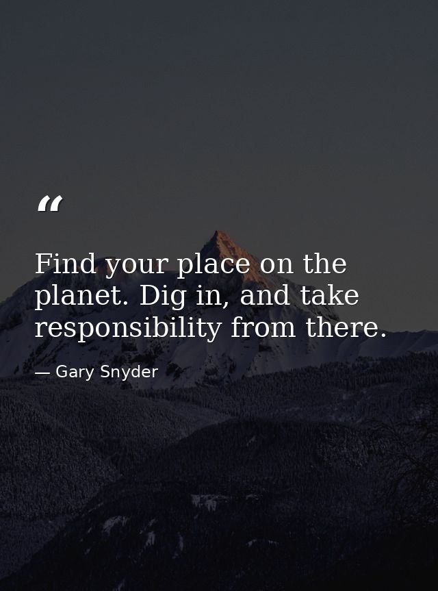 Find your place on the planet. Dig in, and take responsibility from there. — Gary Snyder