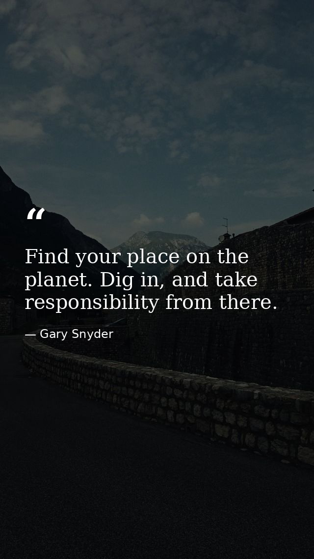 Find your place on the planet. Dig in, and take responsibility from there. — Gary Snyder