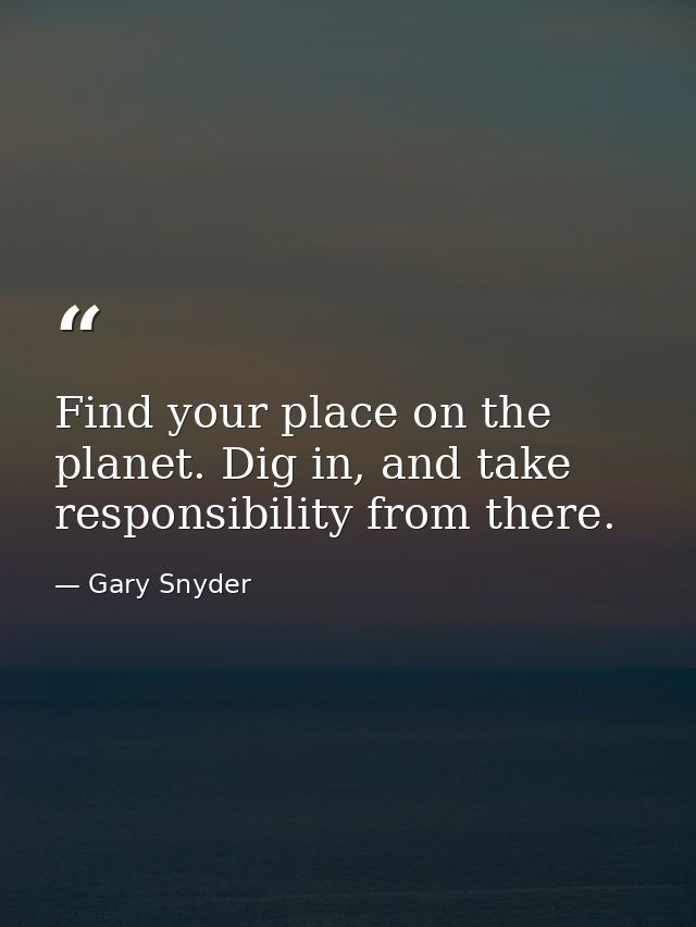 Find your place on the planet. Dig in, and take responsibility from there. — Gary Snyder