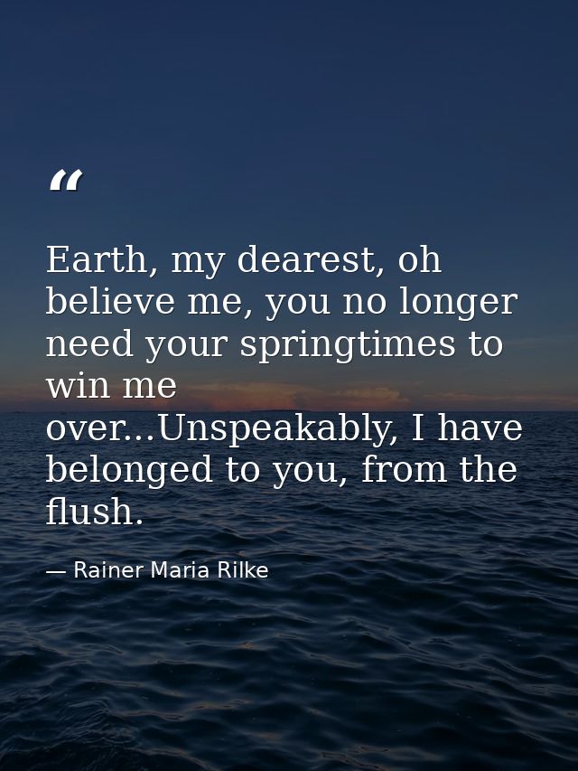 Earth, my dearest, oh believe me, you no longer need your springtimes to win me over...Unspeakably, I have belonged to y — Rainer Maria Rilke