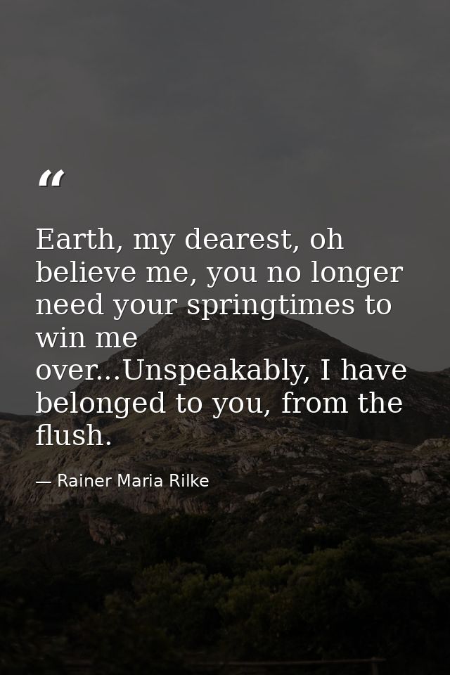 Earth, my dearest, oh believe me, you no longer need your springtimes to win me over...Unspeakably, I have belonged to y — Rainer Maria Rilke