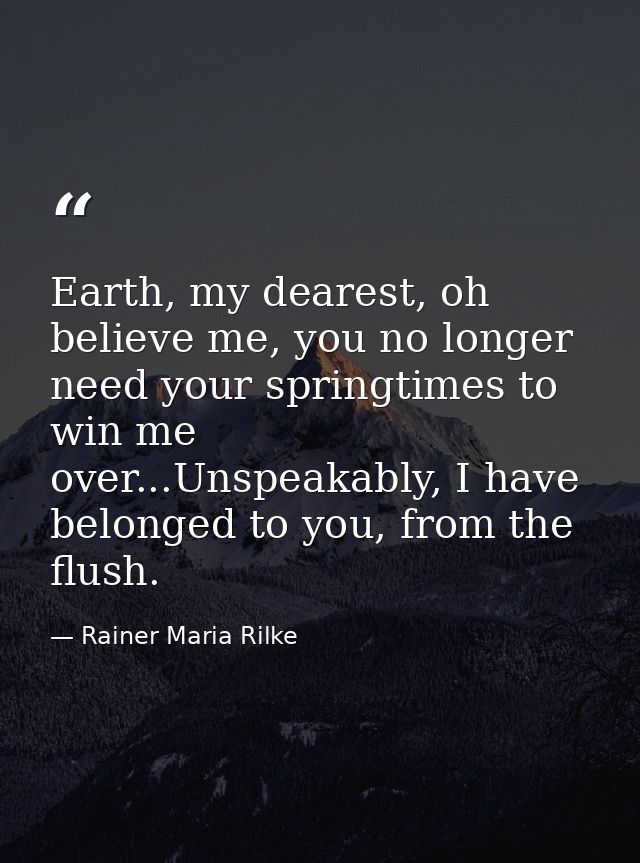 Earth, my dearest, oh believe me, you no longer need your springtimes to win me over...Unspeakably, I have belonged to y — Rainer Maria Rilke