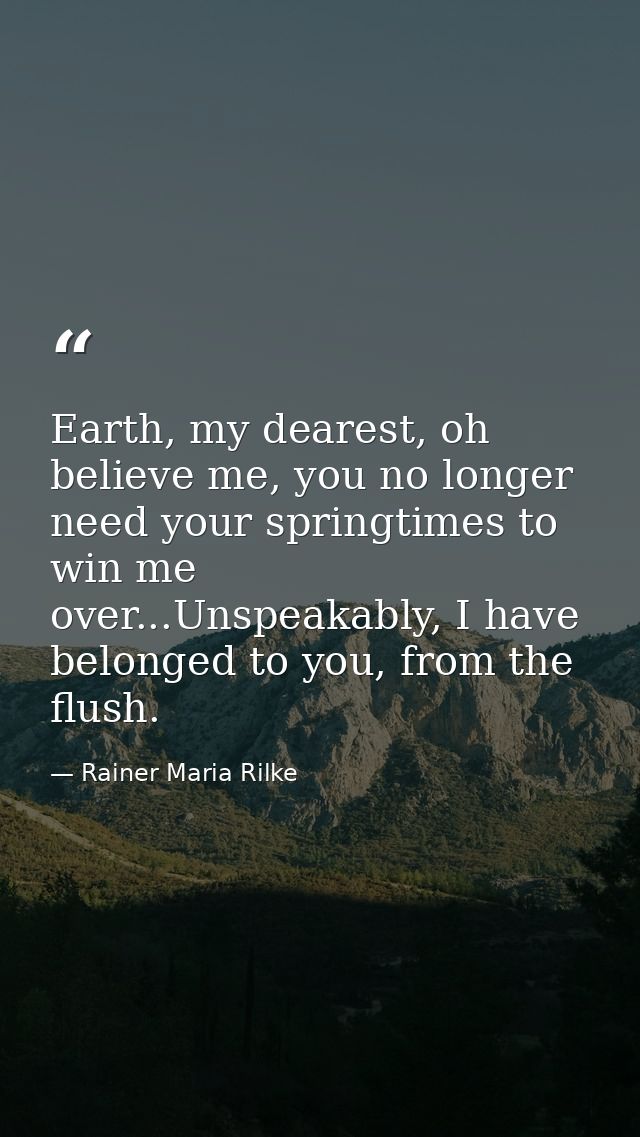 Earth, my dearest, oh believe me, you no longer need your springtimes to win me over...Unspeakably, I have belonged to y — Rainer Maria Rilke