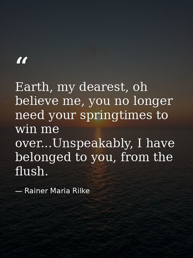 Earth, my dearest, oh believe me, you no longer need your springtimes to win me over...Unspeakably, I have belonged to y — Rainer Maria Rilke