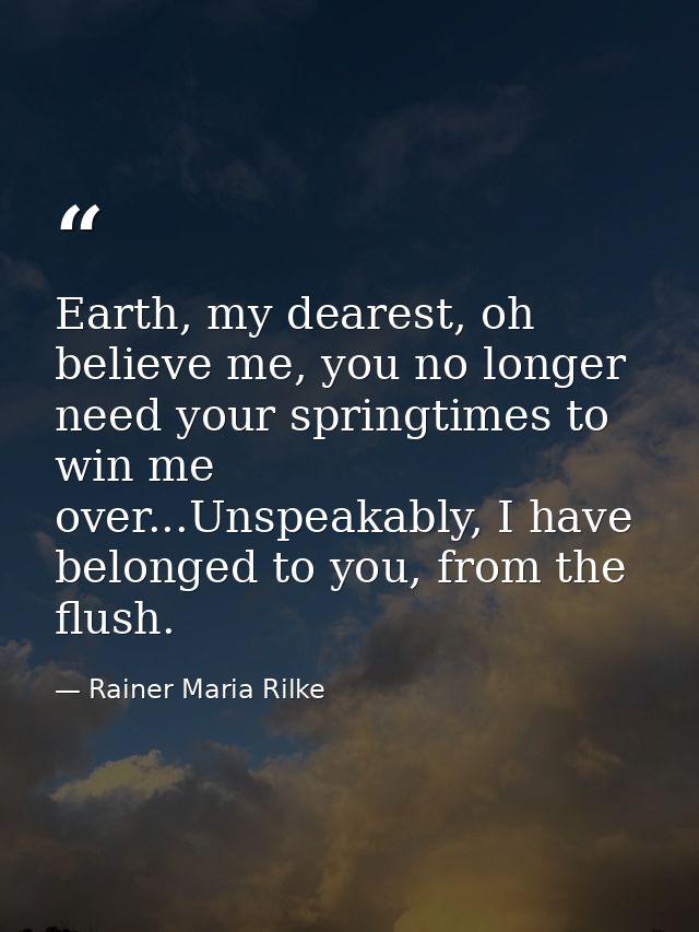 Earth, my dearest, oh believe me, you no longer need your springtimes to win me over...Unspeakably, I have belonged to y — Rainer Maria Rilke