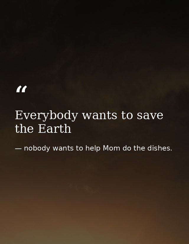 Everybody wants to save the Earth — nobody wants to help Mom do the dishes.