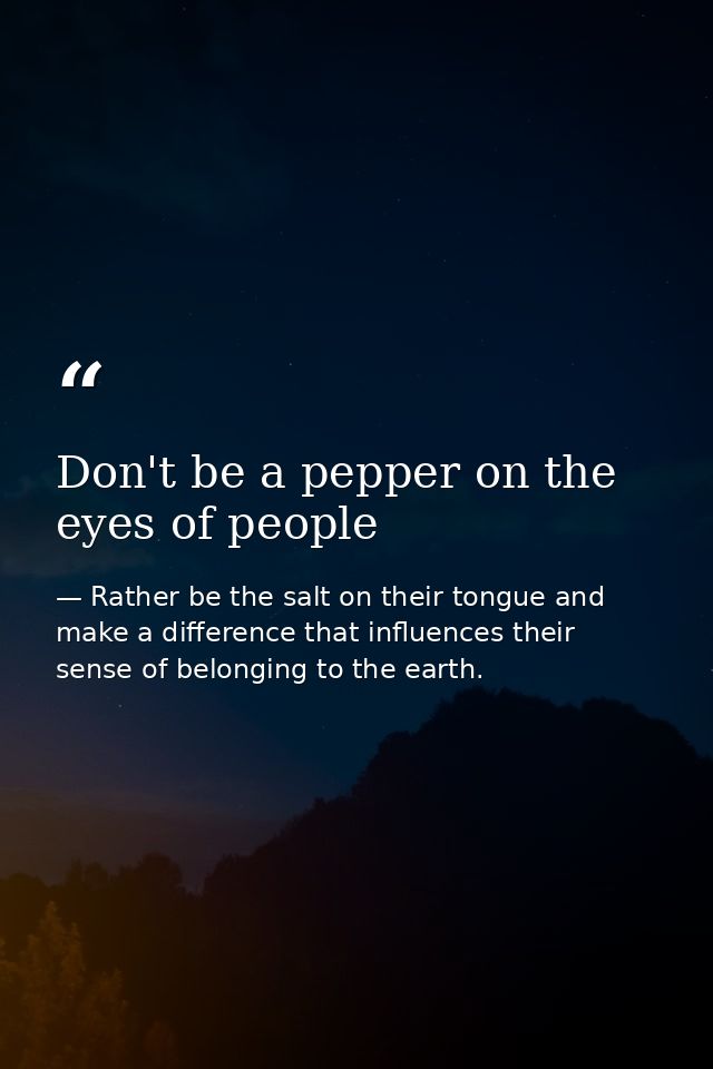 Don't be a pepper on the eyes of people — Rather be the salt on their tongue and make a difference that influences their sense of belonging to the earth.