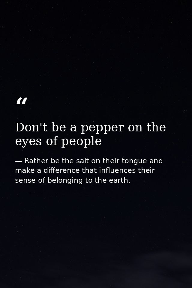 Don't be a pepper on the eyes of people — Rather be the salt on their tongue and make a difference that influences their sense of belonging to the earth.