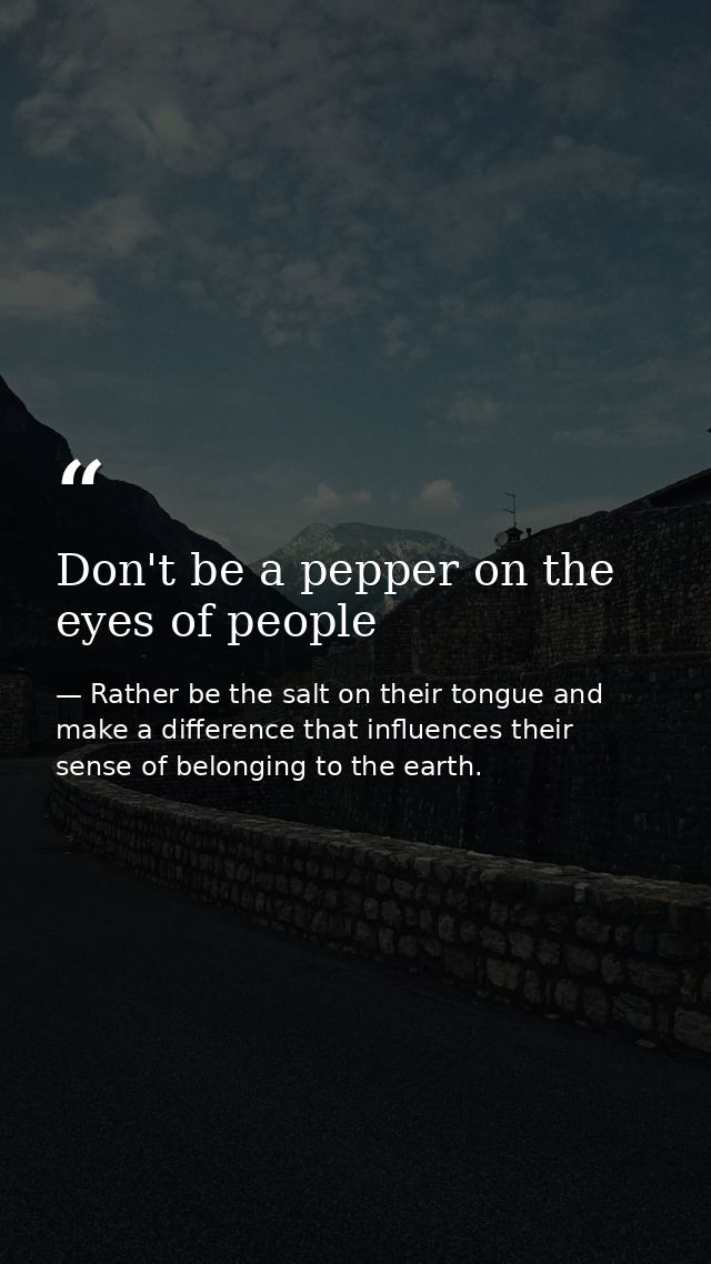 Don't be a pepper on the eyes of people — Rather be the salt on their tongue and make a difference that influences their sense of belonging to the earth.