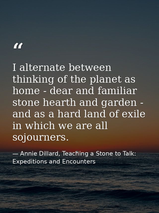 I alternate between thinking of the planet as home - dear and familiar stone hearth and garden - and as a hard land of e — Annie Dillard, Teaching a Stone to Talk: Expeditions and Encounters