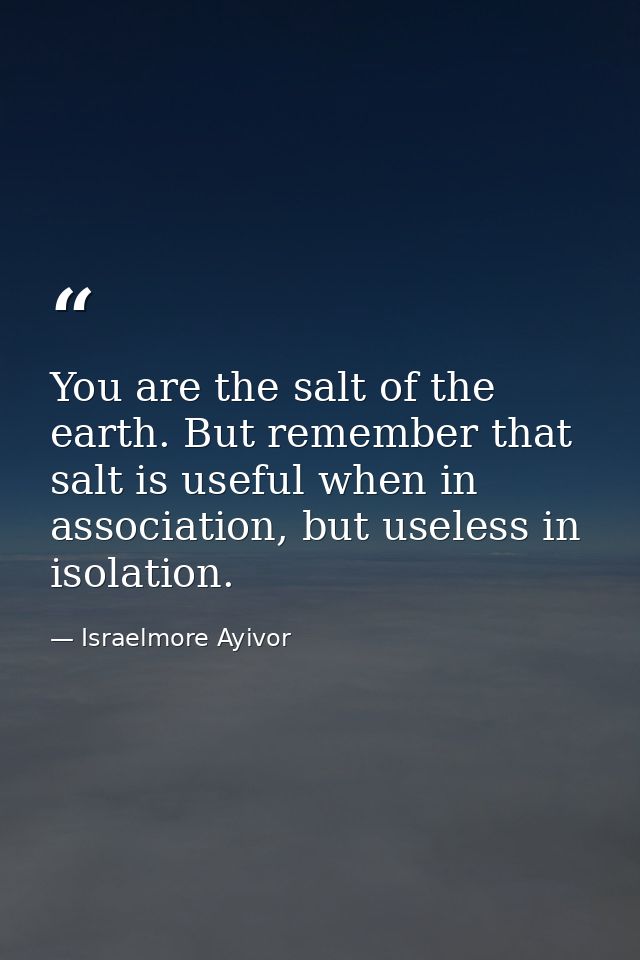 You are the salt of the earth. But remember that salt is useful when in association, but useless in isolation. — Israelmore Ayivor