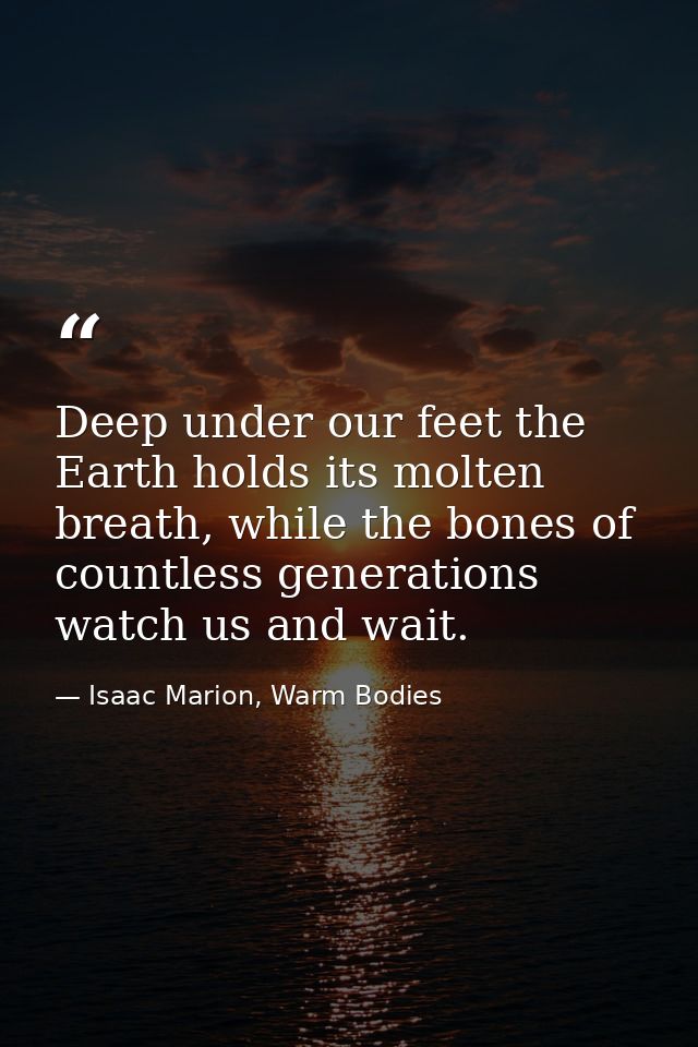 Deep under our feet the Earth holds its molten breath, while the bones of countless generations watch us and wait. — Isaac Marion, Warm Bodies