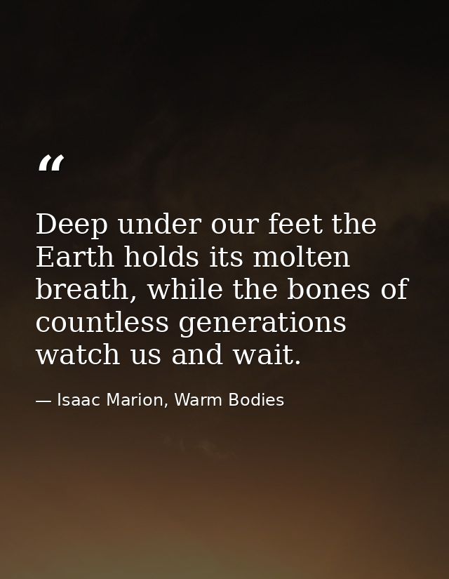 Deep under our feet the Earth holds its molten breath, while the bones of countless generations watch us and wait. — Isaac Marion, Warm Bodies