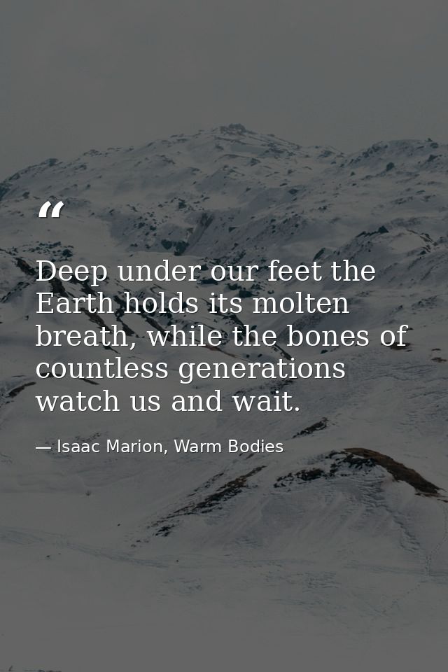 Deep under our feet the Earth holds its molten breath, while the bones of countless generations watch us and wait. — Isaac Marion, Warm Bodies