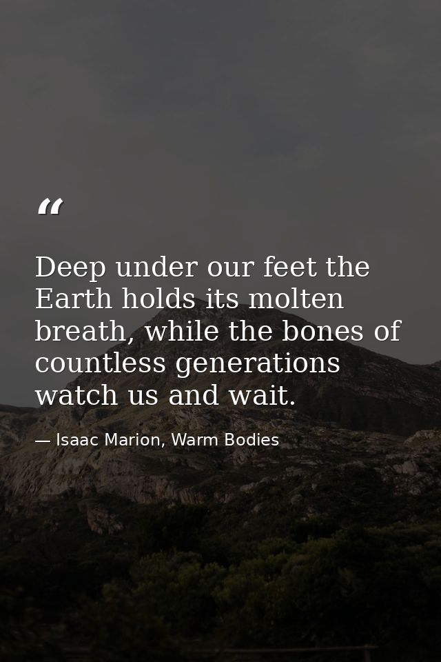 Deep under our feet the Earth holds its molten breath, while the bones of countless generations watch us and wait. — Isaac Marion, Warm Bodies