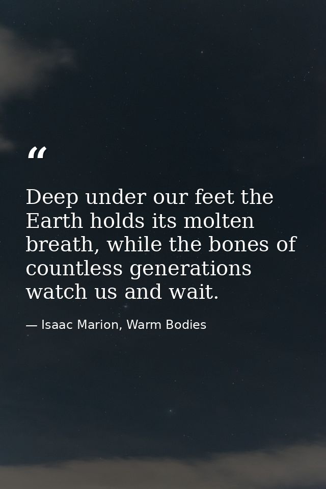 Deep under our feet the Earth holds its molten breath, while the bones of countless generations watch us and wait. — Isaac Marion, Warm Bodies
