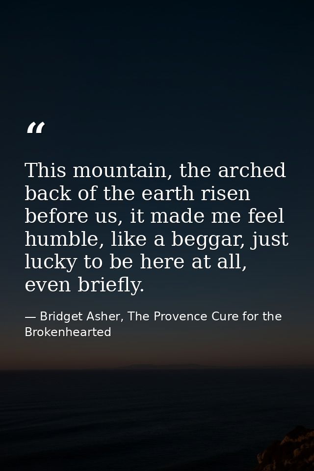 This mountain, the arched back of the earth risen before us, it made me feel humble, like a beggar, just lucky to be her — Bridget Asher, The Provence Cure for the Brokenhearted
