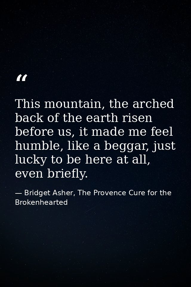 This mountain, the arched back of the earth risen before us, it made me feel humble, like a beggar, just lucky to be her — Bridget Asher, The Provence Cure for the Brokenhearted
