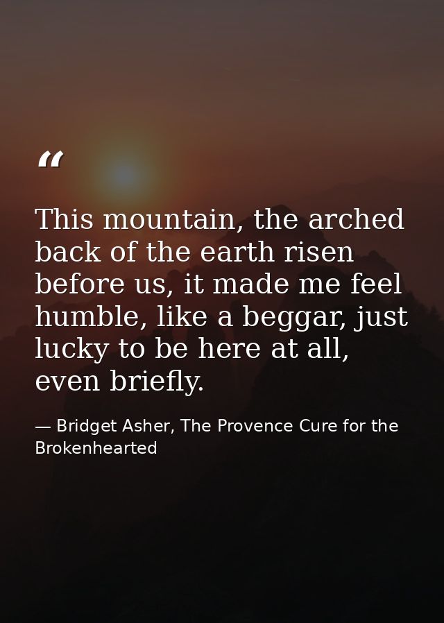 This mountain, the arched back of the earth risen before us, it made me feel humble, like a beggar, just lucky to be her — Bridget Asher, The Provence Cure for the Brokenhearted