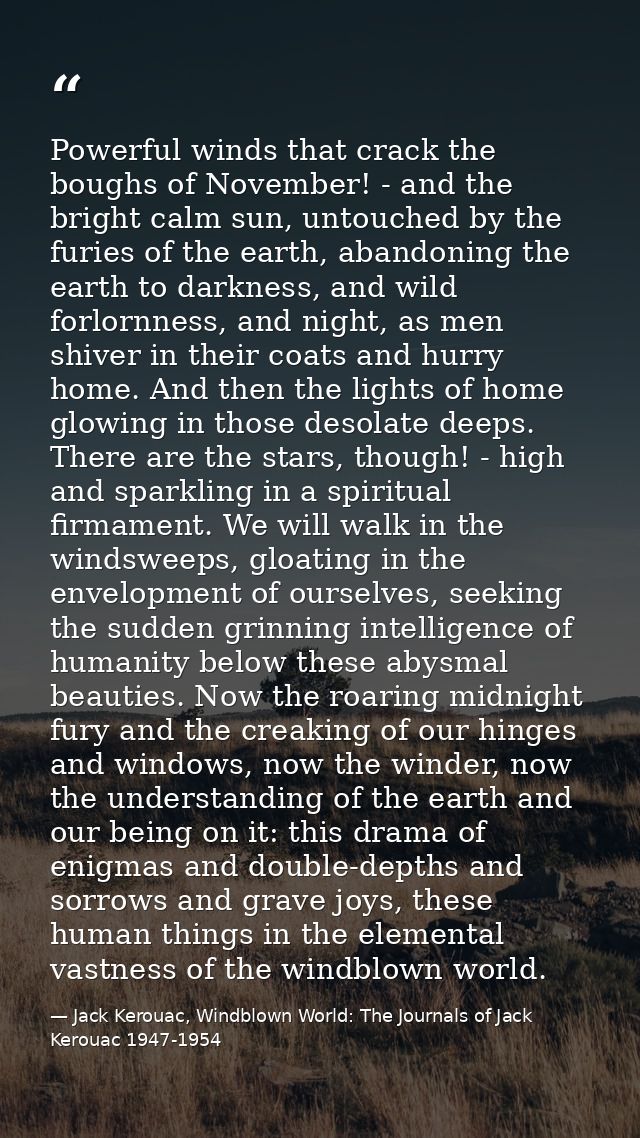 Powerful winds that crack the boughs of November! - and the bright calm sun, untouched by the furies of the earth, aband — Jack Kerouac, Windblown World: The Journals of Jack Kerouac 1947-1954