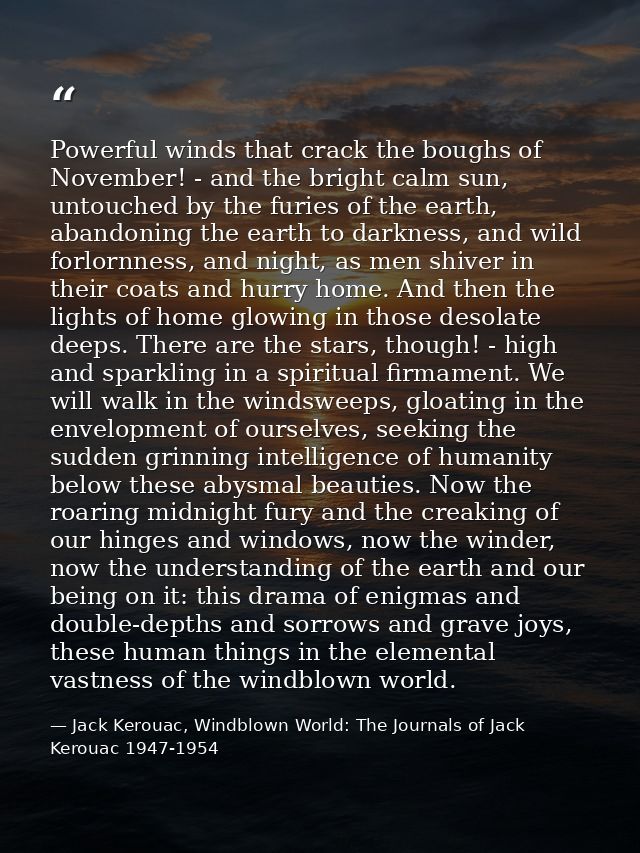 Powerful winds that crack the boughs of November! - and the bright calm sun, untouched by the furies of the earth, aband — Jack Kerouac, Windblown World: The Journals of Jack Kerouac 1947-1954