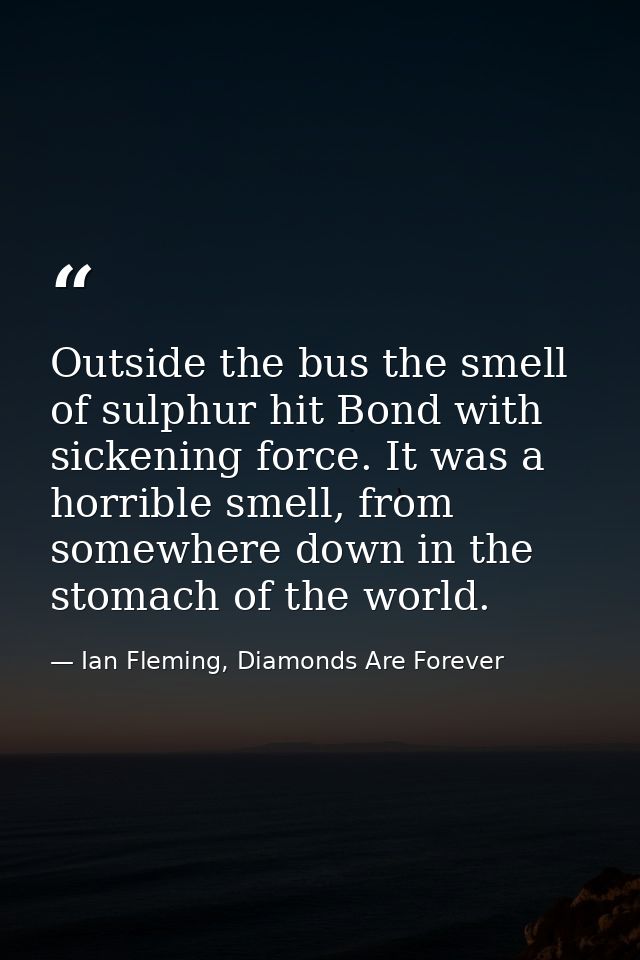 Outside the bus the smell of sulphur hit Bond with sickening force. It was a horrible smell, from somewhere down in the  — Ian Fleming, Diamonds Are Forever