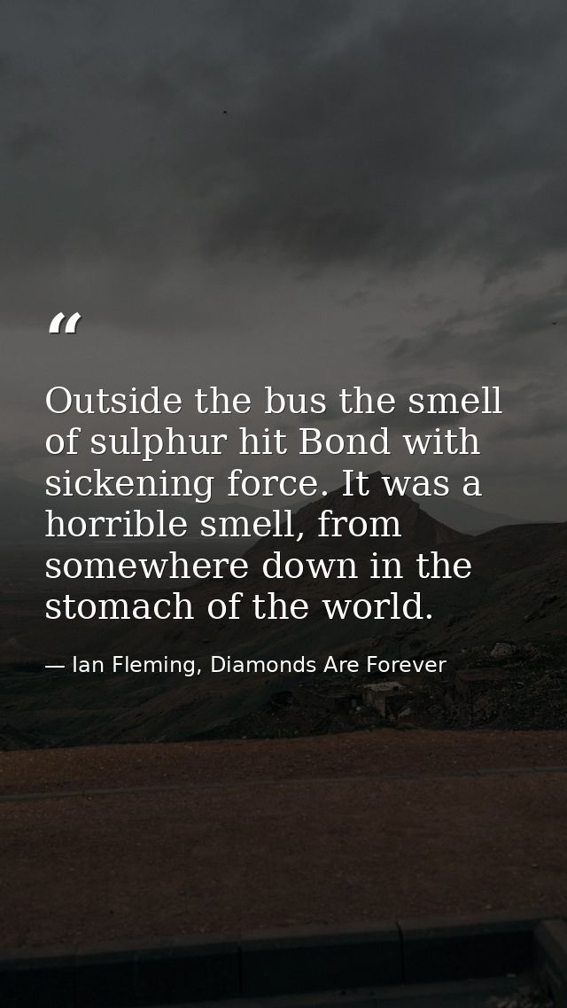 Outside the bus the smell of sulphur hit Bond with sickening force. It was a horrible smell, from somewhere down in the  — Ian Fleming, Diamonds Are Forever